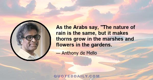 As the Arabs say, The nature of rain is the same, but it makes thorns grow in the marshes and flowers in the gardens.