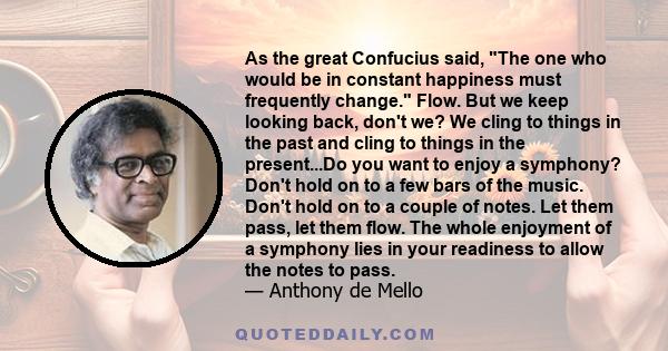 As the great Confucius said, The one who would be in constant happiness must frequently change. Flow. But we keep looking back, don't we? We cling to things in the past and cling to things in the present...Do you want