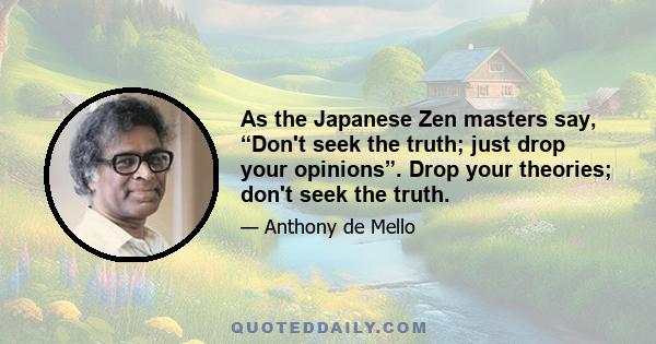 As the Japanese Zen masters say, “Don't seek the truth; just drop your opinions”. Drop your theories; don't seek the truth.