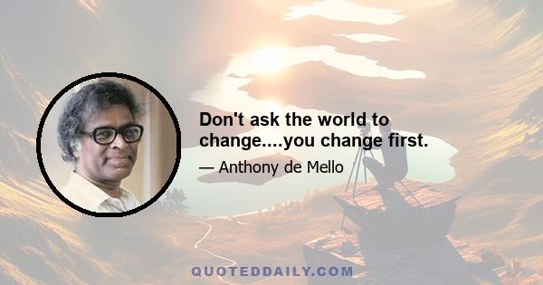 Don't ask the world to change....you change first.