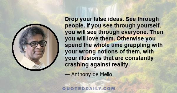 Drop your false ideas. See through people. If you see through yourself, you will see through everyone. Then you will love them. Otherwise you spend the whole time grappling with your wrong notions of them, with your