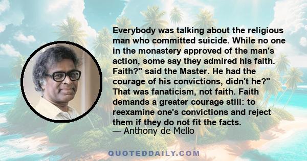 Everybody was talking about the religious man who committed suicide. While no one in the monastery approved of the man's action, some say they admired his faith. Faith? said the Master. He had the courage of his