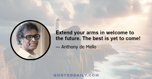 Extend your arms in welcome to the future. The best is yet to come!