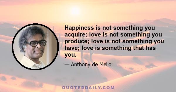 Happiness is not something you acquire; love is not something you produce; love is not something you have; love is something that has you.