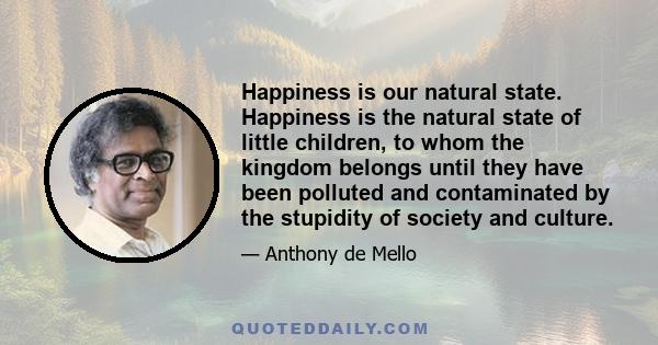 Happiness is our natural state. Happiness is the natural state of little children, to whom the kingdom belongs until they have been polluted and contaminated by the stupidity of society and culture.