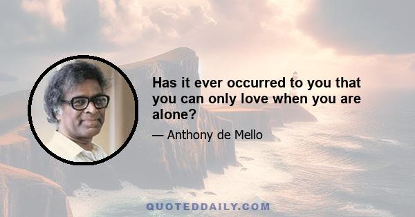 Has it ever occurred to you that you can only love when you are alone?