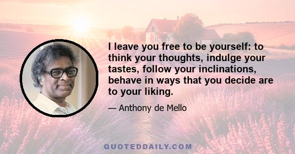 I leave you free to be yourself: to think your thoughts, indulge your tastes, follow your inclinations, behave in ways that you decide are to your liking.