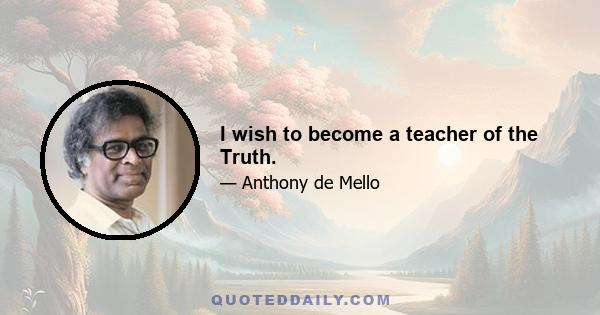 I wish to become a teacher of the Truth.