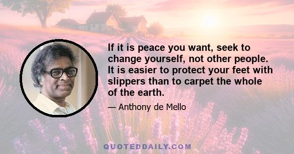 If it is peace you want, seek to change yourself, not other people. It is easier to protect your feet with slippers than to carpet the whole of the earth.