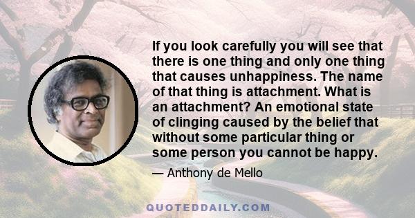 If you look carefully you will see that there is one thing and only one thing that causes unhappiness. The name of that thing is attachment. What is an attachment? An emotional state of clinging caused by the belief