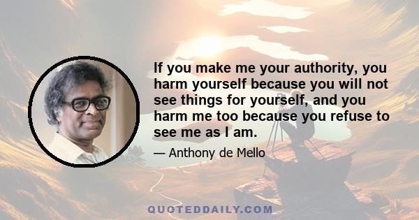 If you make me your authority, you harm yourself because you will not see things for yourself, and you harm me too because you refuse to see me as I am.