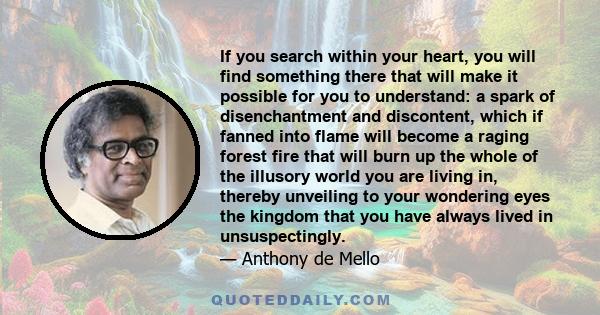 If you search within your heart, you will find something there that will make it possible for you to understand: a spark of disenchantment and discontent, which if fanned into flame will become a raging forest fire that 