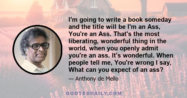 I'm going to write a book someday and the title will be I'm an Ass, You're an Ass. That's the most liberating, wonderful thing in the world, when you openly admit you're an ass. It's wonderful. When people tell me,