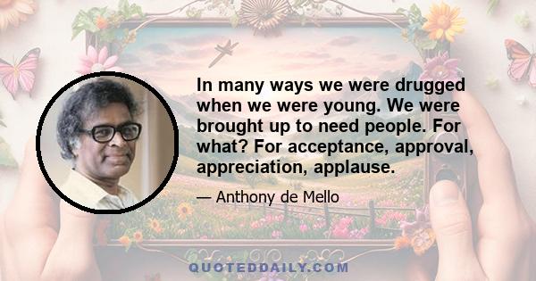 In many ways we were drugged when we were young. We were brought up to need people. For what? For acceptance, approval, appreciation, applause.