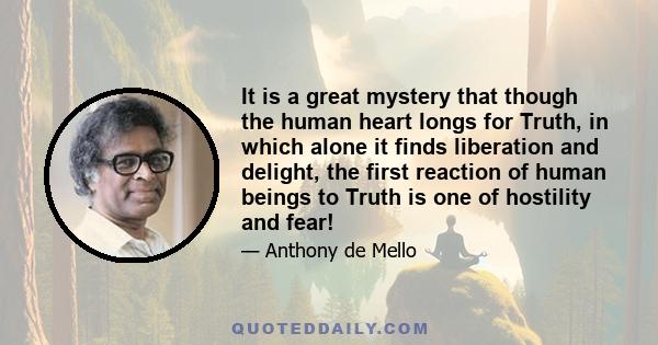 It is a great mystery that though the human heart longs for Truth, in which alone it finds liberation and delight, the first reaction of human beings to Truth is one of hostility and fear!