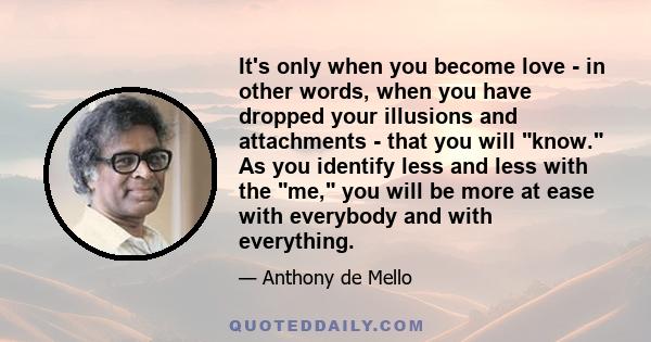 It's only when you become love - in other words, when you have dropped your illusions and attachments - that you will know. As you identify less and less with the me, you will be more at ease with everybody and with