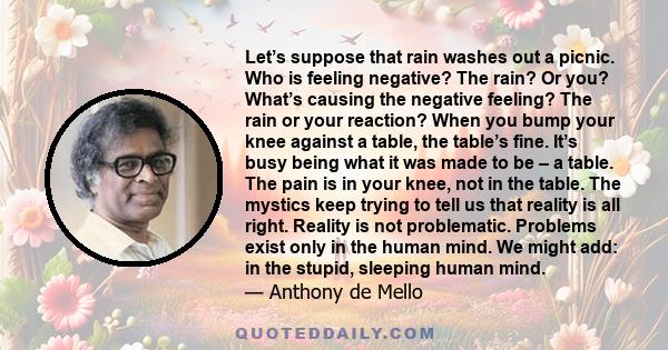 Let’s suppose that rain washes out a picnic. Who is feeling negative? The rain? Or you? What’s causing the negative feeling? The rain or your reaction? When you bump your knee against a table, the table’s fine. It’s