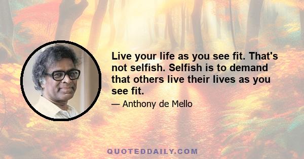 Live your life as you see fit. That's not selfish. Selfish is to demand that others live their lives as you see fit.