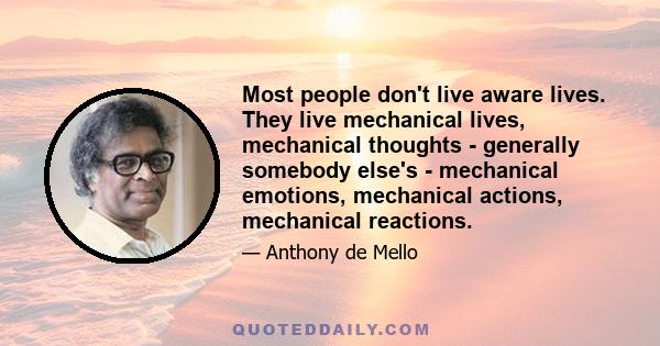 Most people don't live aware lives. They live mechanical lives, mechanical thoughts - generally somebody else's - mechanical emotions, mechanical actions, mechanical reactions.