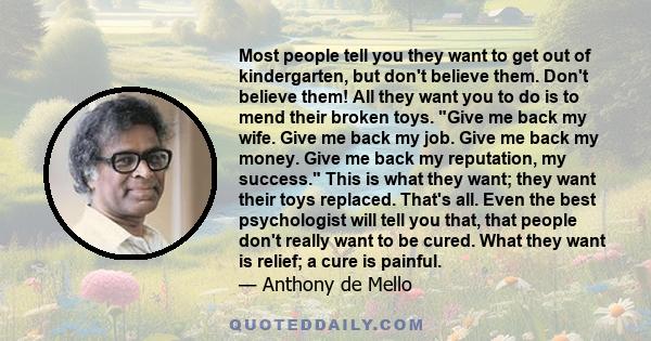 Most people tell you they want to get out of kindergarten, but don't believe them. Don't believe them! All they want you to do is to mend their broken toys. Give me back my wife. Give me back my job. Give me back my