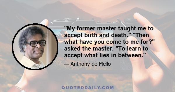 My former master taught me to accept birth and death. Then what have you come to me for? asked the master. To learn to accept what lies in between.