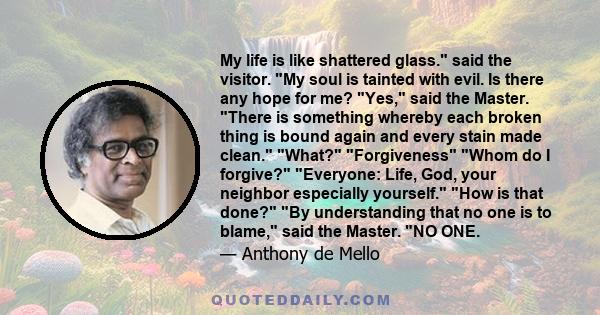 My life is like shattered glass. said the visitor. My soul is tainted with evil. Is there any hope for me? Yes, said the Master. There is something whereby each broken thing is bound again and every stain made clean.