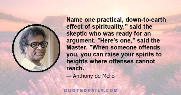 Name one practical, down-to-earth effect of spirituality, said the skeptic who was ready for an argument. Here's one, said the Master. When someone offends you, you can raise your spirits to heights where offenses