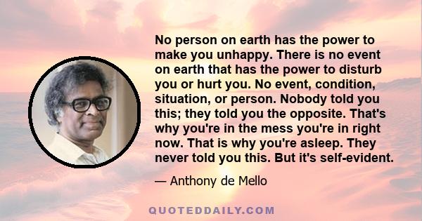 No person on earth has the power to make you unhappy. There is no event on earth that has the power to disturb you or hurt you. No event, condition, situation, or person. Nobody told you this; they told you the