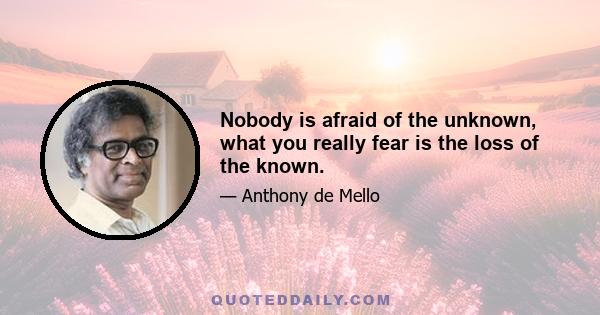 Nobody is afraid of the unknown, what you really fear is the loss of the known.