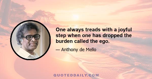 One always treads with a joyful step when one has dropped the burden called the ego.