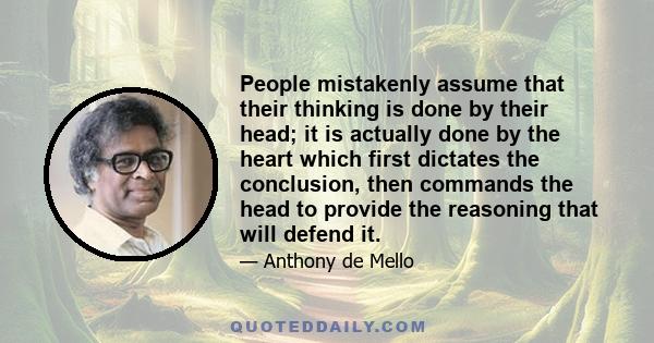 People mistakenly assume that their thinking is done by their head; it is actually done by the heart which first dictates the conclusion, then commands the head to provide the reasoning that will defend it.