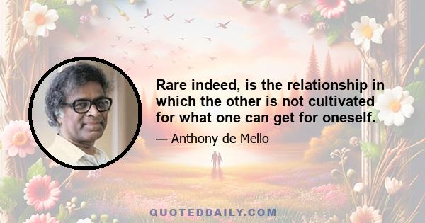 Rare indeed, is the relationship in which the other is not cultivated for what one can get for oneself.