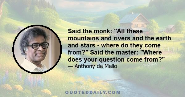 Said the monk: All these mountains and rivers and the earth and stars - where do they come from? Said the master: Where does your question come from?