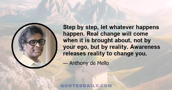 Step by step, let whatever happens happen. Real change will come when it is brought about, not by your ego, but by reality. Awareness releases reality to change you.