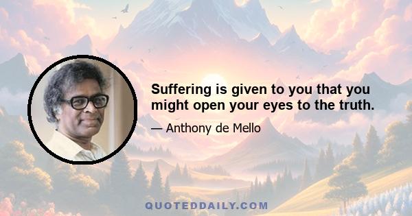 Suffering is given to you that you might open your eyes to the truth.