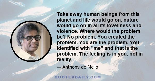 Take away human beings from this planet and life would go on, nature would go on in all its loveliness and violence. Where would the problem be? No problem. You created the problem. You are the problem. You identified