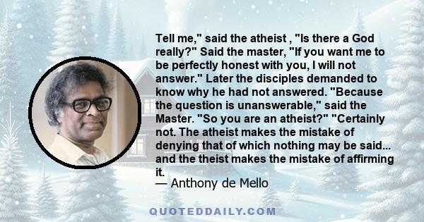 Tell me, said the atheist , Is there a God really? Said the master, If you want me to be perfectly honest with you, I will not answer. Later the disciples demanded to know why he had not answered. Because the question