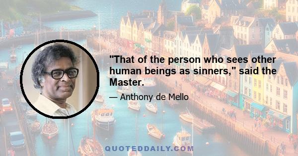 That of the person who sees other human beings as sinners, said the Master.