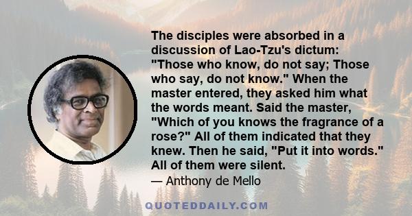 The disciples were absorbed in a discussion of Lao-Tzu's dictum: Those who know, do not say; Those who say, do not know. When the master entered, they asked him what the words meant. Said the master, Which of you knows