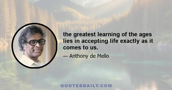 the greatest learning of the ages lies in accepting life exactly as it comes to us.