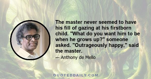 The master never seemed to have his fill of gazing at his firstborn child. What do you want him to be when he grows up? someone asked. Outrageously happy, said the master.