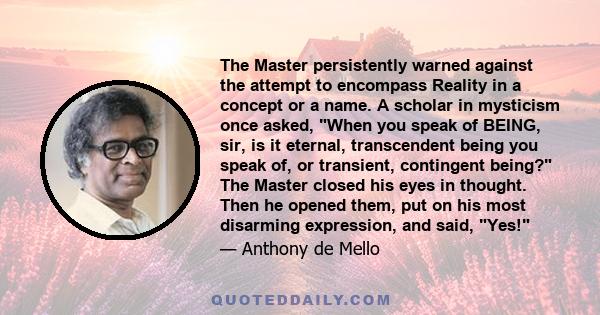 The Master persistently warned against the attempt to encompass Reality in a concept or a name. A scholar in mysticism once asked, When you speak of BEING, sir, is it eternal, transcendent being you speak of, or