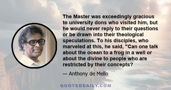 The Master was exceedingly gracious to university dons who visited him, but he would never reply to their questions or be drawn into their theological speculations. To his disciples, who marveled at this, he said, Can