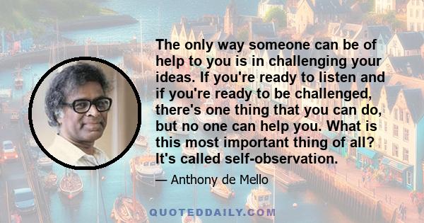 The only way someone can be of help to you is in challenging your ideas. If you're ready to listen and if you're ready to be challenged, there's one thing that you can do, but no one can help you. What is this most