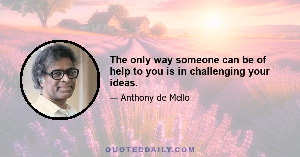 The only way someone can be of help to you is in challenging your ideas.