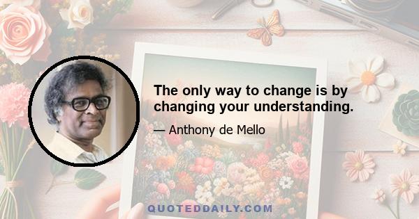 The only way to change is by changing your understanding.