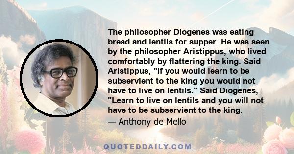 The philosopher Diogenes was eating bread and lentils for supper. He was seen by the philosopher Aristippus, who lived comfortably by flattering the king. Said Aristippus, If you would learn to be subservient to the