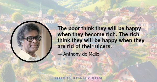 The poor think they will be happy when they become rich. The rich think they will be happy when they are rid of their ulcers.