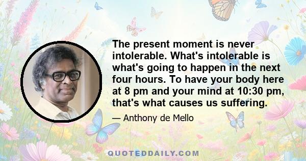 The present moment is never intolerable. What's intolerable is what's going to happen in the next four hours. To have your body here at 8 pm and your mind at 10:30 pm, that's what causes us suffering.