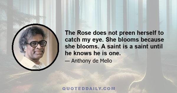 The Rose does not preen herself to catch my eye. She blooms because she blooms. A saint is a saint until he knows he is one.